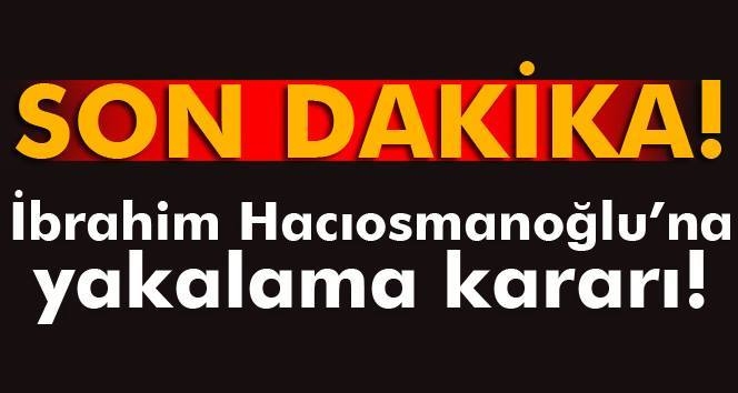 İbrahim Hacıosmanoğlu\'na yakalama kararı!